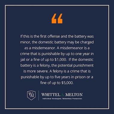 If this is the first offense and the battery was minor, the domestic battery may be charged as a misdemeanor. A misdemeanor is a crime that is punishable by up to one year in jail or a fine of up to $1,000. If the domestic battery is a felony, the potential punishment is more severe. A felony is a crime that is punishable by up to five years in prison or a fine of up to $5,000. 