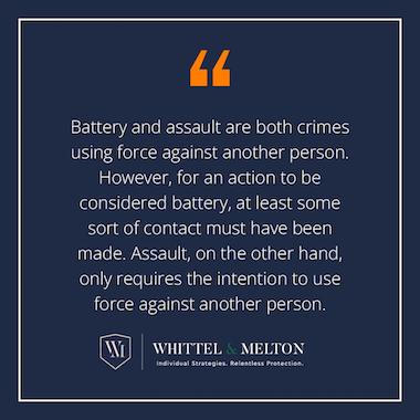 Battery and assault are both crimes using force against another person. However, for an action to be considered battery, at least some sort of contact must have been made. Assault, on the other hand, only requires the intention to use force against another person.